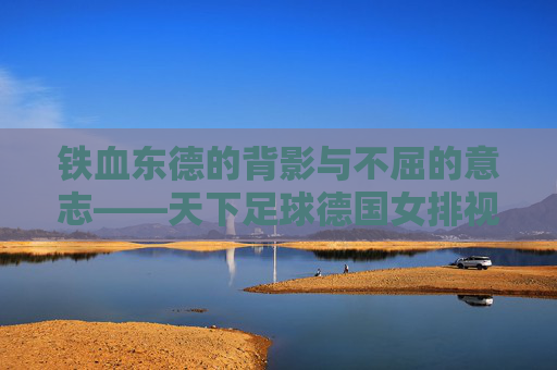 铁血东德的背影与不屈的意志——天下足球德国女排视频赏析