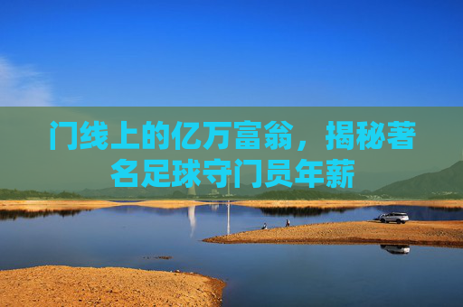 门线上的亿万富翁,揭秘著名足球守门员年薪