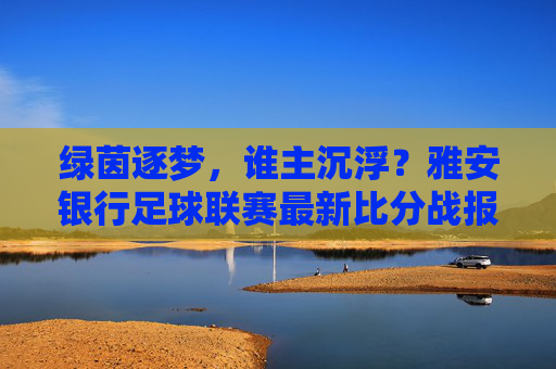 绿茵逐梦,谁主沉浮?雅安银行足球联赛最新比分战报