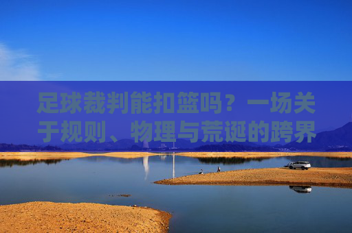 足球裁判能扣篮吗?一场关于规则、物理与荒诞的跨界狂想