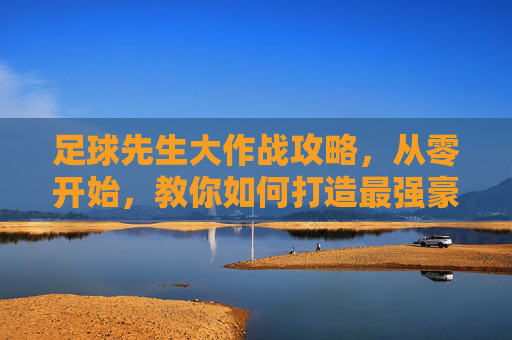 足球先生大作战攻略,从零开始,教你如何打造最强豪门球队!