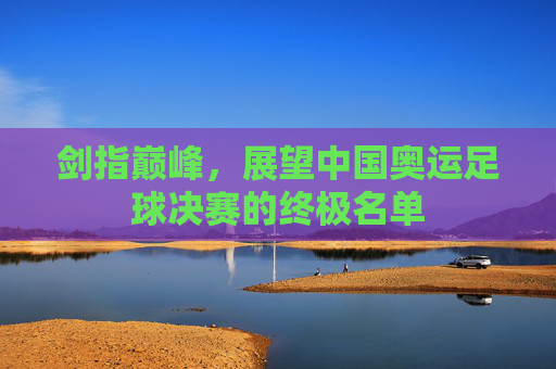 剑指巅峰,展望中国奥运足球决赛的终极名单
