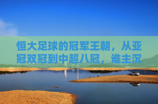 恒大足球的冠军王朝,从亚冠双冠到中超八冠,谁主沉浮?