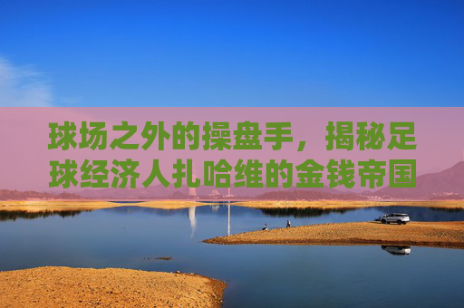 球场之外的操盘手，揭秘足球经济人扎哈维的金钱帝国