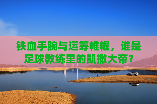 铁血手腕与运筹帷幄,谁是足球教练里的凯撒大帝?