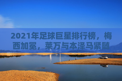 2021年足球巨星排行榜,梅西加冕,莱万与本泽马紧随其后,足坛格局重塑之年