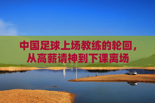 中国足球上场教练的轮回,从高薪请神到下课离场