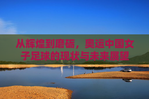 从辉煌到磨砺，奥运中国女子足球的现状与未来展望