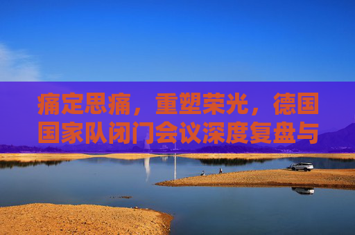 痛定思痛，重塑荣光，德国国家队闭门会议深度复盘与未来蓝图