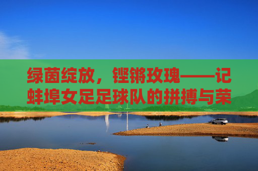 绿茵绽放,铿锵玫瑰——记蚌埠女足足球队的拼搏与荣光