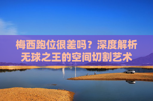 梅西跑位很差吗?深度解析无球之王的空间切割艺术