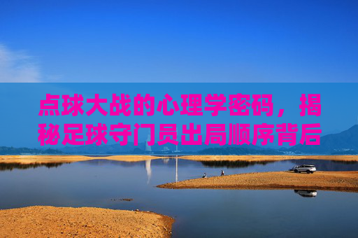 点球大战的心理学密码,揭秘足球守门员出局顺序背后的博弈