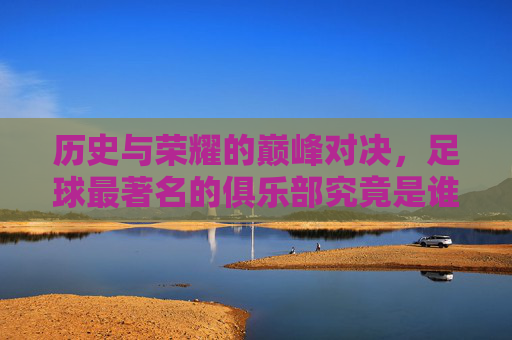 历史与荣耀的巅峰对决，足球最著名的俱乐部究竟是谁？