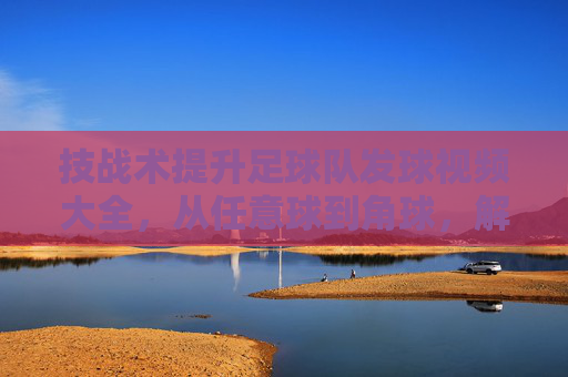 技战术提升足球队发球视频大全，从任意球到角球，解锁进攻新姿势