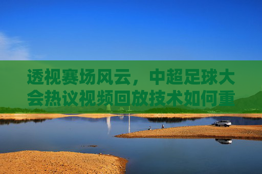 透视赛场风云,中超足球大会热议视频回放技术如何重塑比赛公平性