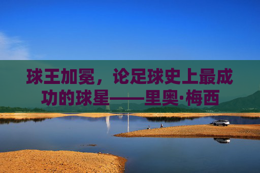 球王加冕,论足球史上最成功的球星——里奥·梅西