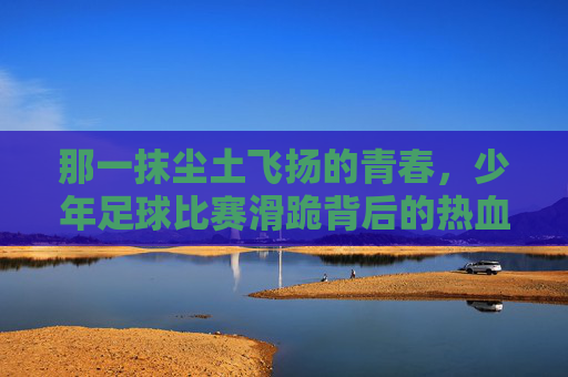 那一抹尘土飞扬的青春,少年足球比赛滑跪背后的热血与荣光