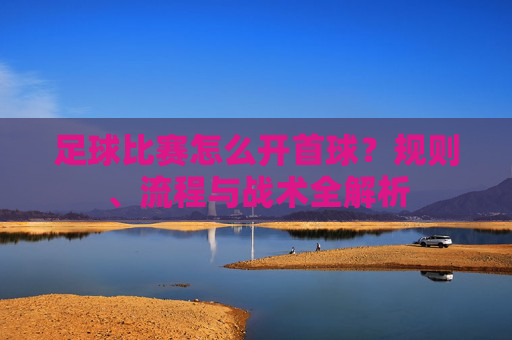 足球比赛怎么开首球?规则、流程与战术全解析