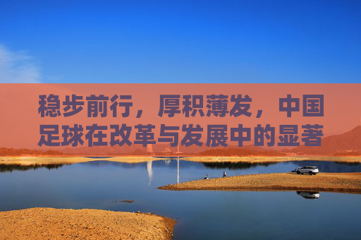 稳步前行,厚积薄发,中国足球在改革与发展中的显著成效