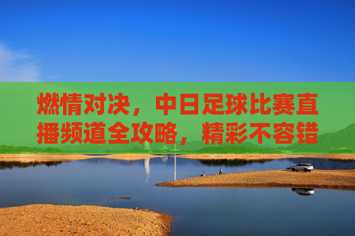 燃情对决，中日足球比赛直播频道全攻略，精彩不容错过！