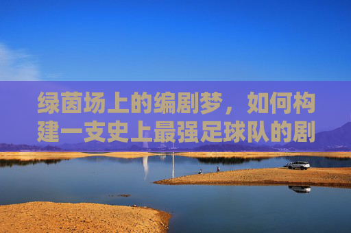 绿茵场上的编剧梦,如何构建一支史上最强足球队的剧本