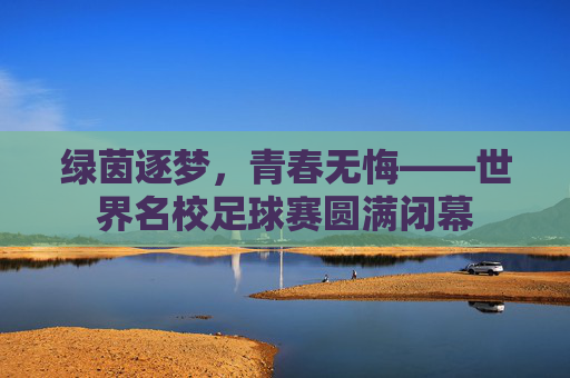 绿茵逐梦,青春无悔——世界名校足球赛圆满闭幕