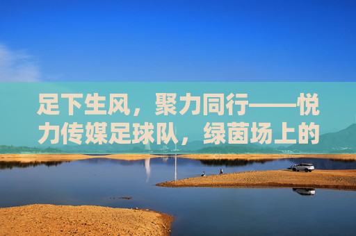足下生风，聚力同行——悦力传媒足球队，绿茵场上的热血与荣光