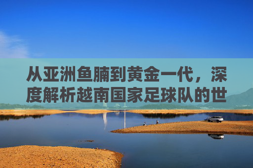 从亚洲鱼腩到黄金一代,深度解析越南国家足球队的世界排名与未来