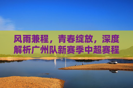 风雨兼程，青春绽放，深度解析广州队新赛季中超赛程