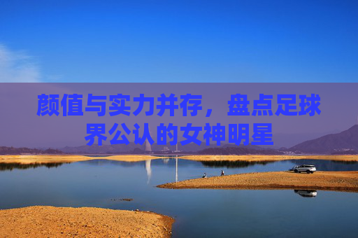 颜值与实力并存,盘点足球界公认的女神明星