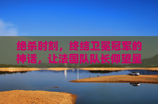 绝杀时刻,终结卫冕冠军的神话,让法国队队长仰望星空