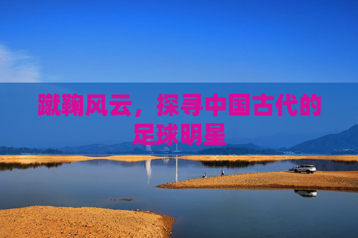 蹴鞠风云,探寻中国古代的足球明星