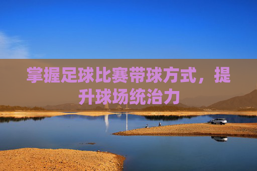 掌握足球比赛带球方式,提升球场统治力