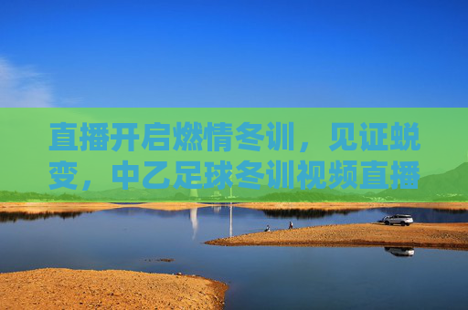 直播开启燃情冬训,见证蜕变,中乙足球冬训视频直播全面上线