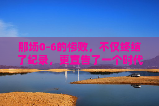 那场0-6的惨败,不仅终结了纪录,更宣告了一个时代的落幕
