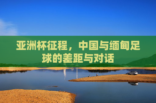 亚洲杯征程,中国与缅甸足球的差距与对话
