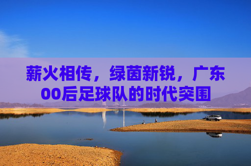 薪火相传,绿茵新锐,广东00后足球队的时代突围
