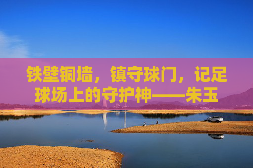 铁壁铜墙,镇守球门,记足球场上的守护神——朱玉