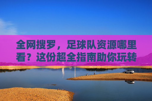 全网搜罗，足球队资源哪里看？这份超全指南助你玩转足球世界