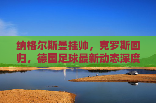 纳格尔斯曼挂帅,克罗斯回归,德国足球最新动态深度解读