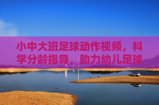 小中大班足球动作视频,科学分龄指导,助力幼儿足球启蒙
