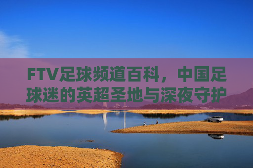 FTV足球频道百科,中国足球迷的英超圣地与深夜守护者