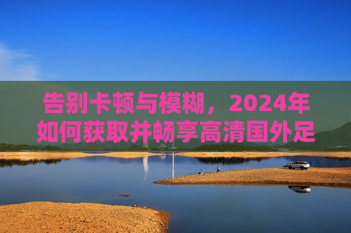 告别卡顿与模糊,2024年如何获取并畅享高清国外足球直播源
