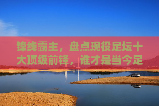 锋线霸主，盘点现役足坛十大顶级前锋，谁才是当今足坛的第一人？