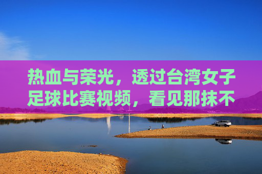 热血与荣光,透过台湾女子足球比赛视频,看见那抹不一样的绿茵色彩