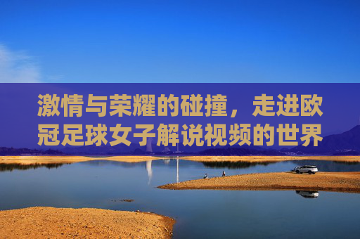激情与荣耀的碰撞，走进欧冠足球女子解说视频的世界