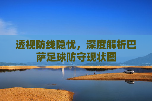 透视防线隐忧,深度解析巴萨足球防守现状图