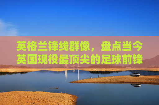英格兰锋线群像，盘点当今英国现役最顶尖的足球前锋