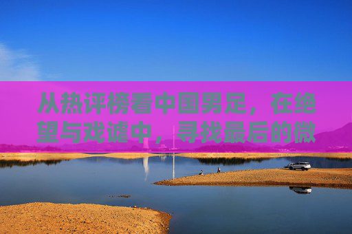 从热评榜看中国男足,在绝望与戏谑中,寻找最后的微光