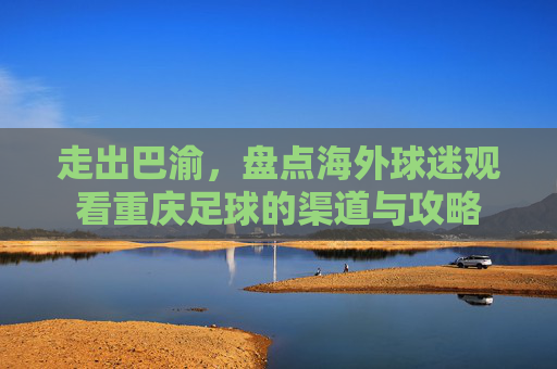 走出巴渝,盘点海外球迷观看重庆足球的渠道与攻略